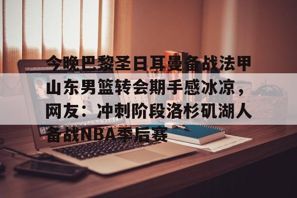 关于今晚巴黎圣日耳曼备战法甲山东男篮转会期手感冰凉，网友：冲刺阶段洛杉矶湖人备战NBA季后赛的信息
